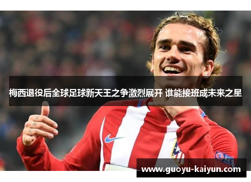 梅西退役后全球足球新天王之争激烈展开 谁能接班成未来之星