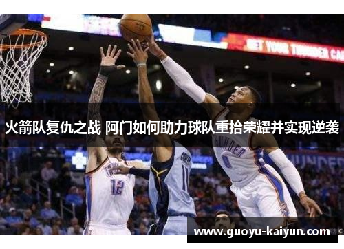 火箭队复仇之战 阿门如何助力球队重拾荣耀并实现逆袭 火箭队复仇之战 阿门如何助力球队重拾荣耀并实现逆袭