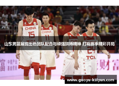 山东男篮展现出色团队配合与顽强拼搏精神 打响赛季精彩开局 山东男篮展现出色团队配合与顽强拼搏精神 打响赛季精彩开局