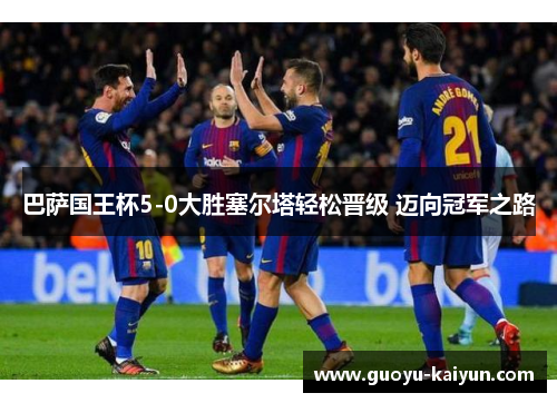 巴萨国王杯5-0大胜塞尔塔轻松晋级 迈向冠军之路 巴萨国王杯5-0大胜塞尔塔轻松晋级 迈向冠军之路