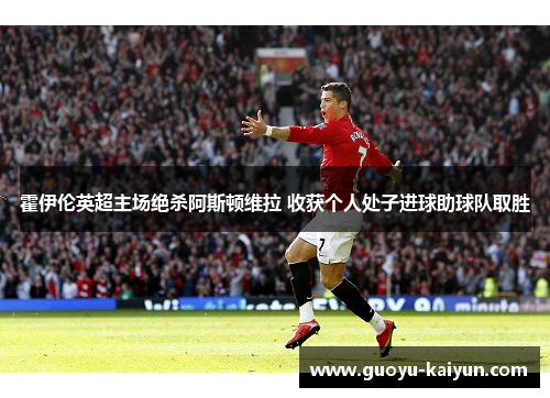 霍伊伦英超主场绝杀阿斯顿维拉 收获个人处子进球助球队取胜 霍伊伦英超主场绝杀阿斯顿维拉 收获个人处子进球助球队取胜